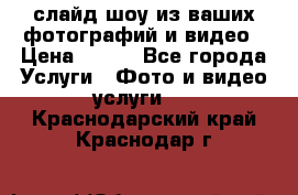 слайд-шоу из ваших фотографий и видео › Цена ­ 500 - Все города Услуги » Фото и видео услуги   . Краснодарский край,Краснодар г.